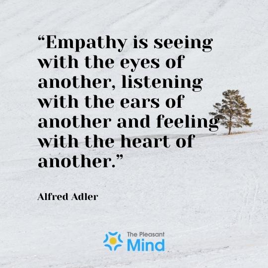 “Empathy is seeing with the eyes of another, listening with the ears of another and feeling with the heart of another.” – Alfred Adler