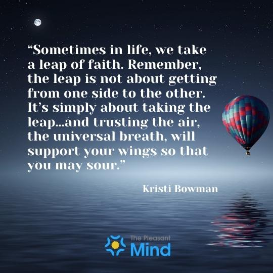 “Sometimes in life we take a leap of faith. Remember, the leap is not about getting from one side to the other. It's simply about taking the leap...and trusting the air, the universal breath, will support your wings so that you may sour." - - Kristi Bowman