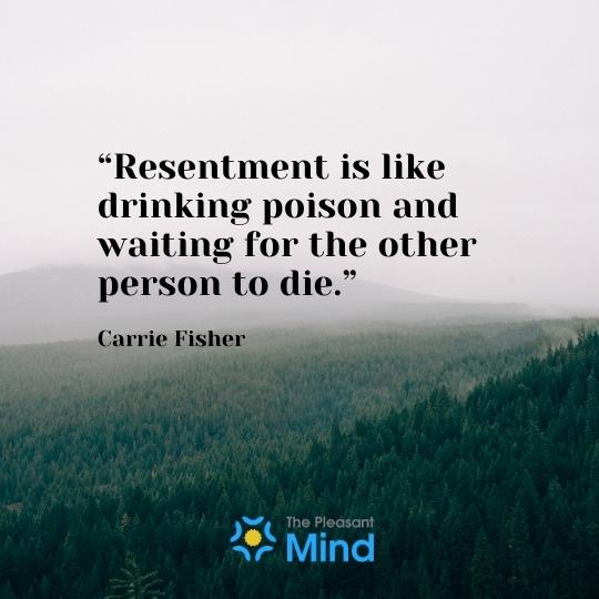 “Resentment is like drinking poison and waiting for the other person to die.” - ― Carrie Fisher