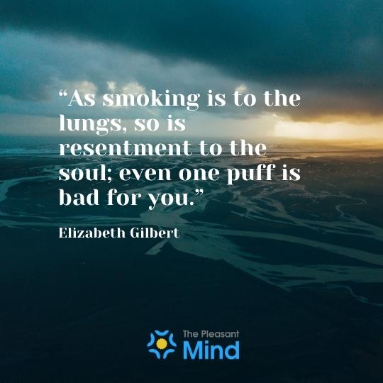 “As smoking is to the lungs, so is resentment to the soul; even one puff is bad for you.” - ― Elizabeth Gilbert