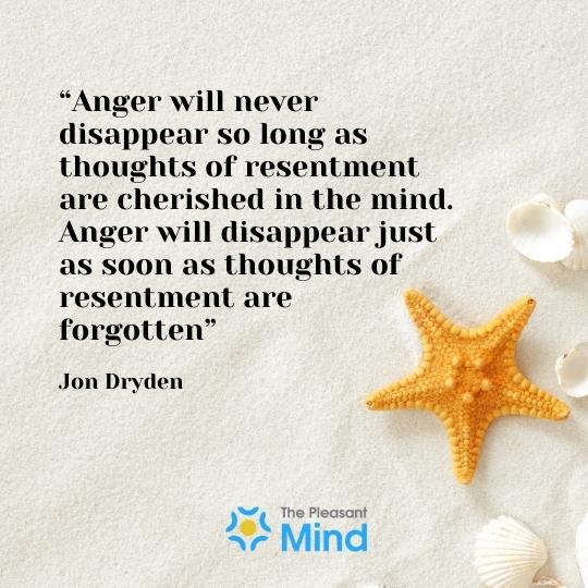 “Anger will never disappear so long as thoughts of resentment are cherished in the mind. Anger will disappear just as soon as thoughts of resentment are forgotten” - Jon Dryden 